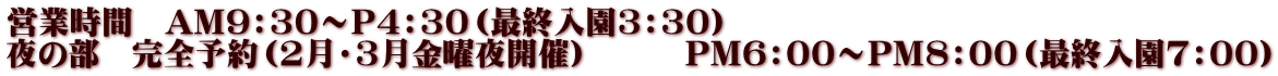 営業時間　AM9：30～P4：30（最終入園3：30） 夜の部　完全予約（2月・3月金曜夜開催）　　　PM6：00～PM8：00（最終入園7：00）